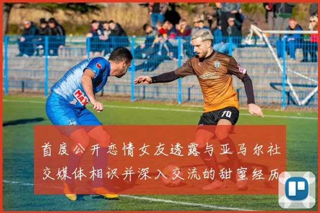 首度公开恋情女友透露与亚马尔社交媒体相识并深入交流的甜蜜经历