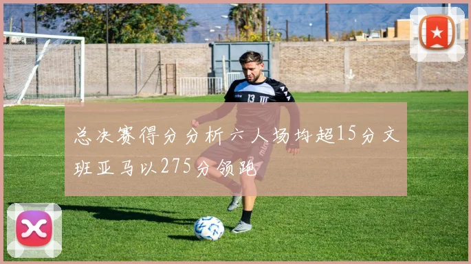 总决赛得分分析六人场均超15分文班亚马以275分领跑