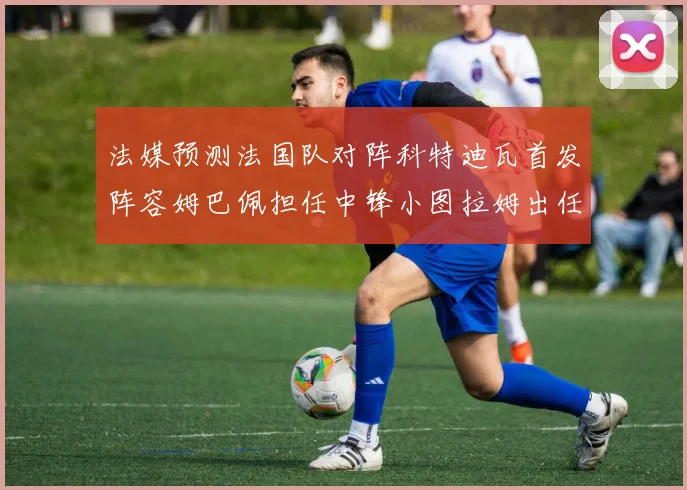 法媒预测法国队对阵科特迪瓦首发阵容姆巴佩担任中锋小图拉姆出任左边锋