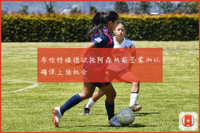 布伦特福德欲抢阿森纳前签蒙加以确保上场机会