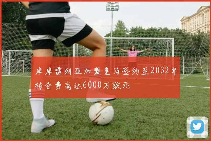 库库雷利亚加盟皇马签约至2032年转会费高达6000万欧元