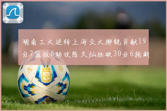 湖南工大逆转上海交大柳锐贡献19分7篮板6助攻陈天灿独砍30分6抢断助力胜利