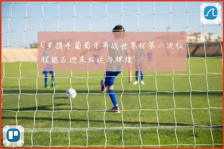 C罗携手葡萄牙再战世界杯第六次征程能否迎来好运与辉煌