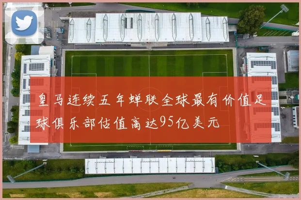 皇马连续五年蝉联全球最有价值足球俱乐部估值高达95亿美元