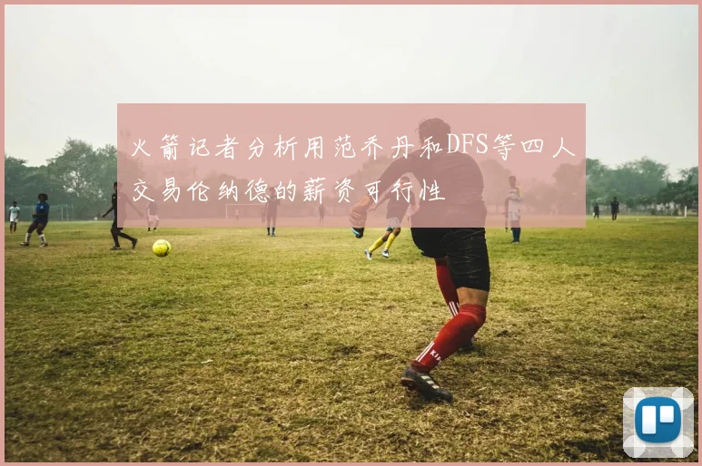 火箭记者分析用范乔丹和DFS等四人交易伦纳德的薪资可行性