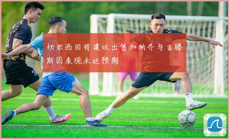 切尔西旧将建议出售加纳乔与吉滕斯因表现未达预期