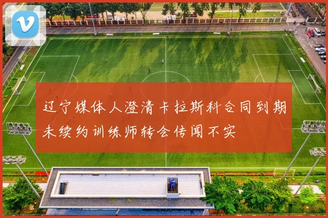 辽宁媒体人澄清卡拉斯科合同到期未续约训练师转会传闻不实