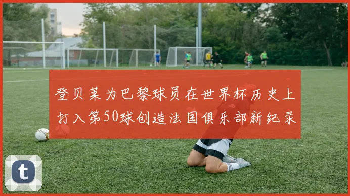 登贝莱为巴黎球员在世界杯历史上打入第50球创造法国俱乐部新纪录