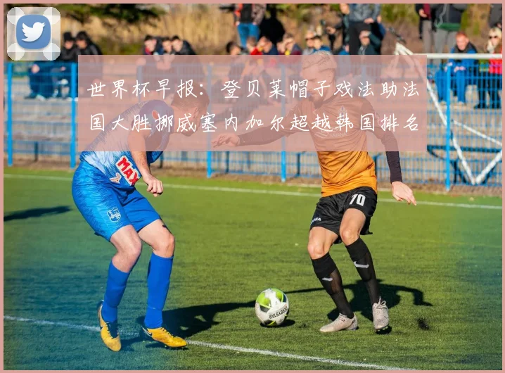 世界杯早报：登贝莱帽子戏法助法国大胜挪威塞内加尔超越韩国排名提升