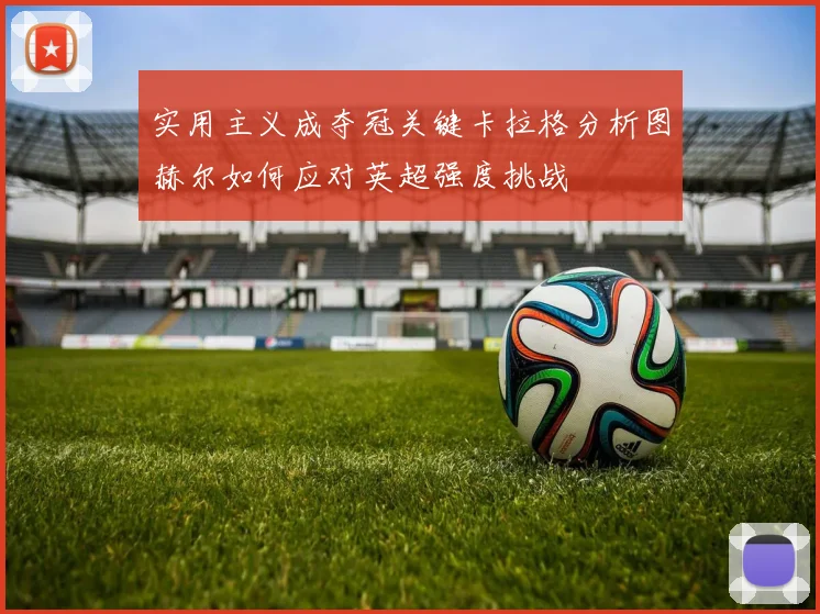 实用主义成夺冠关键卡拉格分析图赫尔如何应对英超强度挑战