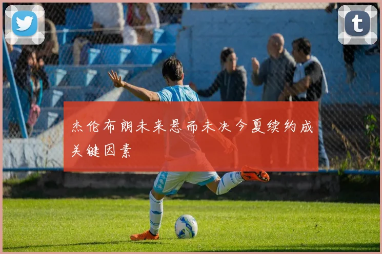 杰伦布朗未来悬而未决今夏续约成关键因素
