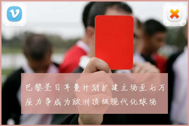 巴黎圣日耳曼计划扩建主场至七万座力争成为欧洲顶级现代化球场