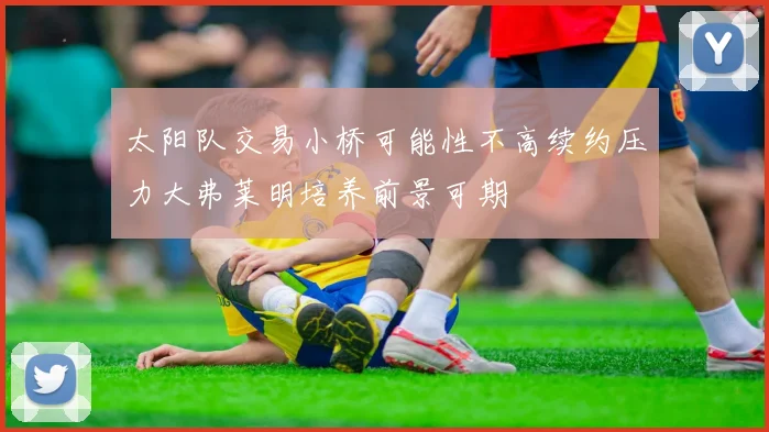 太阳队交易小桥可能性不高续约压力大弗莱明培养前景可期